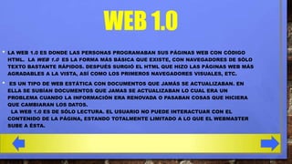 WEB 1.0
•

LA WEB 1.0 ES DONDE LAS PERSONAS PROGRAMABAN SUS PÁGINAS WEB CON CÓDIGO
HTML. LA WEB 1.0 ES LA FORMA MÁS BÁSICA QUE EXISTE, CON NAVEGADORES DE SÓLO
TEXTO BASTANTE RÁPIDOS. DESPUÉS SURGIÓ EL HTML QUE HIZO LAS PÁGINAS WEB MÁS
AGRADABLES A LA VISTA, ASÍ COMO LOS PRIMEROS NAVEGADORES VISUALES, ETC.

•

ES UN TIPO DE WEB ESTÁTICA CON DOCUMENTOS QUE JAMÁS SE ACTUALIZABAN. EN
ELLA SE SUBÍAN DOCUMENTOS QUE JAMAS SE ACTUALIZABAN LO CUAL ERA UN
PROBLEMA CUANDO LA INFORMACIÓN ERA RENOVADA O PASABAN COSAS QUE HICIERA
QUE CAMBIARAN LOS DATOS.
LA WEB 1.0 ES DE SÓLO LECTURA. EL USUARIO NO PUEDE INTERACTUAR CON EL
CONTENIDO DE LA PÁGINA, ESTANDO TOTALMENTE LIMITADO A LO QUE EL WEBMASTER
SUBE A ÉSTA.

 