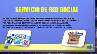 SERVICIO DE RED SOCIAL
•

UN SERVICIO DE RED SOCIAL ES UN MEDIO DE COMUNICACIÓN SOCIAL QUE SE
CENTRA EN ENCONTRAR GENTE PARA RELACIONARSE EN LÍNEA. ESTÁN FORMADAS
POR PERSONAS QUE COMPARTEN ALGUNA RELACIÓN, PRINCIPALMENTE
DE AMISTAD, MANTIENEN INTERESES Y ACTIVIDADES EN COMÚN, O ESTÁN
INTERESADOS EN EXPLORAR LOS INTERESES Y LAS ACTIVIDADES DE OTROS.

 