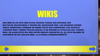 WIKIS
•

UNA WIKI ES UN SITIO WEB CUYAS PÁGINAS PUEDEN SER EDITADAS POR
MÚLTIPLES VOLUNTARIOS A TRAVÉS DEL NAVEGADOR WEB. LOS USUARIOS PUEDEN
CREAR, MODIFICAR O BORRAR UN MISMO TEXTO QUE COMPARTEN. LOS TEXTOS O
«PÁGINAS WIKI» TIENEN TÍTULOS ÚNICOS. SI SE ESCRIBE EL TÍTULO DE UNA «PÁGINA
WIKI» EN ALGÚN SITIO DEL WIKI ENTRE DOBLES CORCHETES ([[...]]), ESTA PALABRA SE
CONVIERTE EN UN «ENLACE WEB» A LA PÁGINA CORRESPONDIENTE.

 