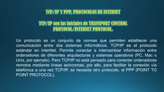 TCP/IP Y PPP, PROTOCOLOS DE INTERNET
TCP/IP son las iniciales de TRANSPORT CONTROL
PROTOCOL/INTERNET PROTOCOL.
Un protocolo es un conjunto de normas que permiten establecer una
comunicación entre dos sistemas informáticos. TCP/IP es el protocolo
estándar en InterNet. Permite conectar e intercambiar información entre
ordenadores de diferentes arquitecturas y sistemas operativos (PC, Mac o
Unix, por ejemplo). Pero TCP/IP no está pensado para conectar ordenadores
remotos mediante líneas asíncronas, por ello, para facilitar la conexión vía
telefónica a una red TCP/IP, se necesita otro protocolo. el PPP (POINT TO
POINT PROTOCOL).

 