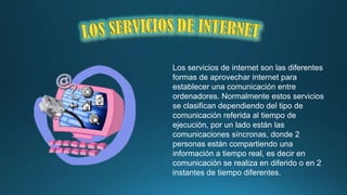 Los servicios de internet son las diferentes
formas de aprovechar internet para
establecer una comunicación entre
ordenadores. Normalmente estos servicios
se clasifican dependiendo del tipo de
comunicación referida al tiempo de
ejecución, por un lado están las
comunicaciones síncronas, donde 2
personas están compartiendo una
información a tiempo real, es decir en
comunicación se realiza en diferido o en 2
instantes de tiempo diferentes.

 