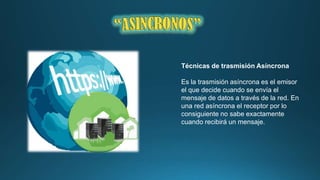 Técnicas de trasmisión Asíncrona
Es la trasmisión asíncrona es el emisor
el que decide cuando se envía el
mensaje de datos a través de la red. En
una red asíncrona el receptor por lo
consiguiente no sabe exactamente
cuando recibirá un mensaje.

 