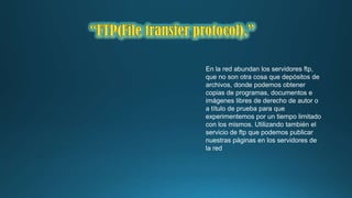 En la red abundan los servidores ftp,
que no son otra cosa que depósitos de
archivos, donde podemos obtener
copias de programas, documentos e
imágenes libres de derecho de autor o
a título de prueba para que
experimentemos por un tiempo limitado
con los mismos. Utilizando también el
servicio de ftp que podemos publicar
nuestras páginas en los servidores de
la red

 