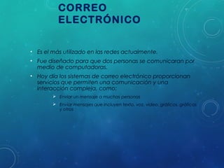 CORREO
ELECTRÓNICO
• Es el más utilizado en las redes actualmente.
• Fue diseñado para que dos personas se comunicaran por
medio de computadoras.
• Hoy día los sistemas de correo electrónico proporcionan
servicios que permiten una comunicación y una
interacción compleja, como:
 Enviar un mensaje a muchas personas
 Enviar mensajes que incluyen texto, voz, video, gráficos, gráficas
y otros

 