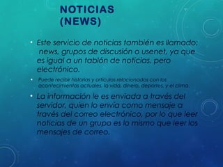 NOTICIAS
(NEWS)
• Este servicio de noticias también es llamado:
news, grupos de discusión o usenet, ya que
es igual a un tablón de noticias, pero
electrónico.
•

Puede recibir historias y artículos relacionados con los
acontecimientos actuales, la vida, dinero, deportes, y el clima.

• La información le es enviada a través del
servidor, quien lo envía como mensaje a
través del correo electrónico, por lo que leer
noticias de un grupo es lo mismo que leer los
mensajes de correo.

 