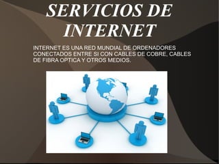 SERVICIOS DE
INTERNET
INTERNET ES UNA RED MUNDIAL DE ORDENADORES
CONECTADOS ENTRE SI CON CABLES DE COBRE, CABLES
DE FIBRA OPTICA Y OTROS MEDIOS.
 