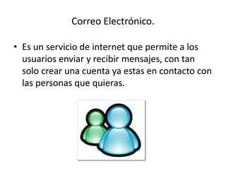 Correo Electrónico. 
• Es un servicio de internet que permite a los 
usuarios enviar y recibir mensajes, con tan 
solo crear una cuenta ya estas en contacto con 
las personas que quieras. 
 