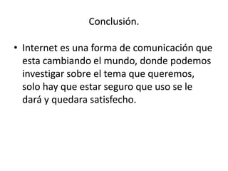 Conclusión. 
• Internet es una forma de comunicación que 
esta cambiando el mundo, donde podemos 
investigar sobre el tema que queremos, 
solo hay que estar seguro que uso se le 
dará y quedara satisfecho. 
