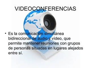 VIDEOCONFERENCIAS
• Es la comunicación simultánea
bidireccional de audio y vídeo, que
permite mantener reuniones con grupos
de personas situadas en lugares alejados
entre sí.
 