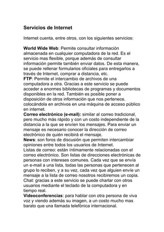 Servicios de Internet
Internet cuenta, entre otros, con los siguientes servicios:
World Wide Web: Permite consultar información
almacenada en cualquier computadora de la red. Es el
servicio mas flexible, porque además de consultar
información permite también enviar datos. De esta manera,
se puede rellenar formularios oficiales para entregarlos a
través de Internet, comprar a distancia, etc.
FTP: Permite el intercambio de archivos de una
computadora a otra. Gracias a este servicio se puede
acceder a enormes bibliotecas de programas y documentos
disponibles en la red. También es posible poner a
disposición de otros información que nos pertenece,
colocándola en archivos en una máquina de acceso público
en internet.
Correo electrónico (e-mail): similar al correo tradicional,
pero mucho más rápido y con un costo independiente de la
distancia a la que se envíen los mensajes. Para enviar un
mensaje es necesario conocer la dirección de correo
electrónico de quién recibirá el mensaje.
News: son foros de discusión que permiten intercambiar
opiniones entre todos los usuarios de Internet.
Listas de correo: están íntimamente relacionadas con el
correo electrónico. Son listas de direcciones electrónicas de
personas con intereses comunes. Cada vez que se envía
un e-mail a una lista, todas las personas que pertenecen al
grupo lo reciben, y a su vez, cada vez que alguien envíe un
mensaje a la lista de correo nosotros recibiremos un copia.
Chat: gracias a este servicio se puede charlar con otros
usuarios mediante el teclado de la computadora y en
tiempo real.
Videoconferencias: para hablar con otra persona de viva
voz y viendo además su imagen, a un costo mucho mas
barato que una llamada telefónica internacional.
 