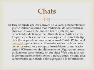 
 Hoy se puede chatear a través de la Web, pero también se
puede utilizar la forma más tradicional de conferencia o
charla en vivo o BBS (bulletin board systems) con
capacidades de tiempo real. Durante una charla en vivo,
los participantes se escriben mensajes en directo. Este tipo
de software puede ser usado en la World Wide Web con el
navegador para llevar a cabo sesiones de charla en línea
con otros usuarios y es capaz de establecer comunicación
entre 1.000 usuarios simultáneamente. Algunas empresas
utilizan esta característica en sus sitios Web para facilitar
la comunicación entre clientes o trabajadores, y como una
característica que añade valor agregado a la información
Chats
 