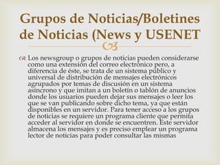 
 Los newsgroup o grupos de noticias pueden considerarse
como una extensión del correo electrónico pero, a
diferencia de éste, se trata de un sistema público y
universal de distribución de mensajes electrónicos
agrupados por temas de discusión en un sistema
asíncrono y que imitan a un boletín o tablón de anuncios
donde los usuarios pueden dejar sus mensajes o leer los
que se van publicando sobre dicho tema, ya que están
disponibles en un servidor. Para tener acceso a los grupos
de noticias se requiere un programa cliente que permita
acceder al servidor en donde se encuentren. Este servidor
almacena los mensajes y es preciso emplear un programa
lector de noticias para poder consultar las mismas
Grupos de Noticias/Boletines
de Noticias (News y USENET
 