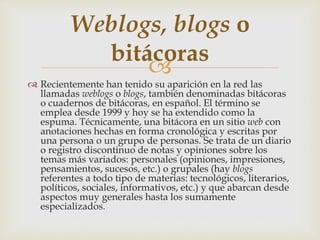 
 Recientemente han tenido su aparición en la red las
llamadas weblogs o blogs, también denominadas bitácoras
o cuadernos de bitácoras, en español. El término se
emplea desde 1999 y hoy se ha extendido como la
espuma. Técnicamente, una bitácora en un sitio web con
anotaciones hechas en forma cronológica y escritas por
una persona o un grupo de personas. Se trata de un diario
o registro discontinuo de notas y opiniones sobre los
temas más variados: personales (opiniones, impresiones,
pensamientos, sucesos, etc.) o grupales (hay blogs
referentes a todo tipo de materias: tecnológicos, literarios,
políticos, sociales, informativos, etc.) y que abarcan desde
aspectos muy generales hasta los sumamente
especializados.
Weblogs, blogs o
bitácoras
 