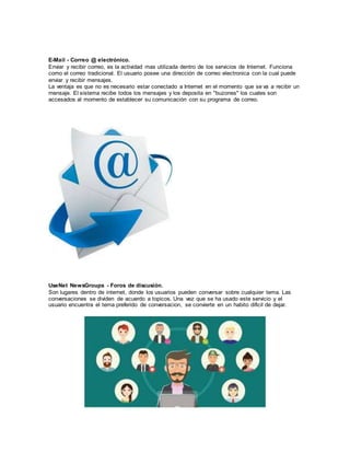 E-Mail - Correo @ electrónico.
Enviar y recibir correo, es la actividad mas utilizada dentro de los servicios de Internet. Funciona
como el correo tradicional. El usuario posee una dirección de correo electronica con la cual puede
enviar y recibir mensajes.
La ventaja es que no es necesario estar conectado a Internet en el momento que se va a recibir un
mensaje. El sistema recibe todos los mensajes y los deposita en "buzones" los cuales son
accesados al momento de establecer su comunicación con su programa de correo.
UseNet NewsGroups - Foros de discusión.
Son lugares dentro de internet, donde los usuarios pueden conversar sobre cualquier tema. Las
conversaciones se dividen de acuerdo a topicos. Una vez que se ha usado este servicio y el
usuario encuentra el tema preferido de conversacion, se convierte en un habito dificil de dejar.
 