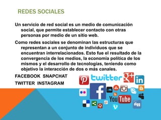 REDES SOCIALES
Un servicio de red social es un medio de comunicación
social, que permite establecer contacto con otras
personas por medio de un sitio web.
Como redes sociales se denominan las estructuras que
representan a un conjunto de individuos que se
encuentran interrelacionados. Esto fue el resultado de la
convergencia de los medios, la economía política de los
mismos y el desarrollo de tecnologías, teniendo como
objetivo la interacción de dos o más canales.
FACEBOOK SNAPCHAT
TWITTER INSTAGRAM
 
