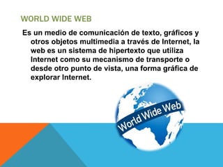 WORLD WIDE WEB
Es un medio de comunicación de texto, gráficos y
otros objetos multimedia a través de Internet, la
web es un sistema de hipertexto que utiliza
Internet como su mecanismo de transporte o
desde otro punto de vista, una forma gráfica de
explorar Internet.
 