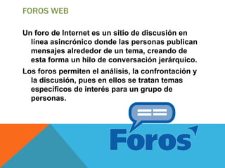 FOROS WEB
Un foro de Internet es un sitio de discusión en
línea asincrónico donde las personas publican
mensajes alrededor de un tema, creando de
esta forma un hilo de conversación jerárquico.
Los foros permiten el análisis, la confrontación y
la discusión, pues en ellos se tratan temas
específicos de interés para un grupo de
personas.
 