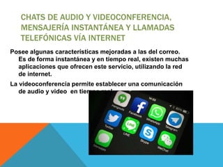CHATS DE AUDIO Y VIDEOCONFERENCIA,
MENSAJERÍA INSTANTÁNEA Y LLAMADAS
TELEFÓNICAS VÍA INTERNET
Posee algunas características mejoradas a las del correo.
Es de forma instantánea y en tiempo real, existen muchas
aplicaciones que ofrecen este servicio, utilizando la red
de internet.
La videoconferencia permite establecer una comunicación
de audio y video en tiempo real.
 