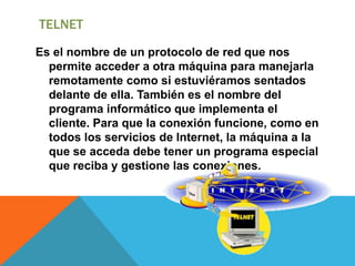 TELNET
Es el nombre de un protocolo de red que nos
permite acceder a otra máquina para manejarla
remotamente como si estuviéramos sentados
delante de ella. También es el nombre del
programa informático que implementa el
cliente. Para que la conexión funcione, como en
todos los servicios de Internet, la máquina a la
que se acceda debe tener un programa especial
que reciba y gestione las conexiones.
 