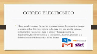CORREO ELECTRONICO
• El correo electrónico fueron las primeras formas de comunicación que
se usaron sobre Internet, pero la red ofrece hoy una amplia gama de
instrumentos y contextos para el acceso y la recuperación de
documentos, la comunicación y la interacción. Además, el acceso y la
distribución de información ya no se limitan
 