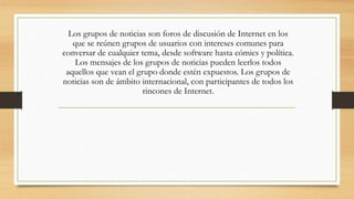 Los grupos de noticias son foros de discusión de Internet en los
que se reúnen grupos de usuarios con intereses comunes para
conversar de cualquier tema, desde software hasta cómics y política.
Los mensajes de los grupos de noticias pueden leerlos todos
aquellos que vean el grupo donde estén expuestos. Los grupos de
noticias son de ámbito internacional, con participantes de todos los
rincones de Internet.
 