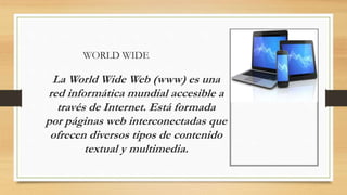 WORLD WIDE
La World Wide Web (www) es una
red informática mundial accesible a
través de Internet. Está formada
por páginas web interconectadas que
ofrecen diversos tipos de contenido
textual y multimedia.
 