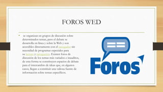 FOROS WED
• se organizan en grupos de discusión sobre
determinados temas, pero el debate se
desarrolla en línea y sobre la Web y son
accesibles directamente con el navegador sin
necesidad de programas especiales para
su lectura y navegación. Existen foros de
discusión de los temas más variados e inauditos,
de esta forma se constituyen espacios de debate
para el intercambio de ideas que, en algunos
casos, llegan a constituir una valiosa fuente de
información sobre temas específicos.
 