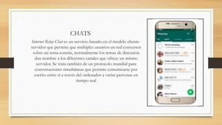 CHATS
Internet Relay Chat es un servicio basado en el modelo cliente-
servidor que permite que múltiples usuarios en red conversen
sobre un tema común, normalmente los temas de discusión
dan nombre a los diferentes canales que ofrece un mismo
servidor. Se trata también de un protocolo mundial para
conversaciones simultáneas que permite comunicarse por
escrito entre sí a través del ordenador a varias personas en
tiempo real
 