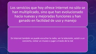 Los servicios que hoy ofrece Internet no sólo se
han multiplicado, sino que han evolucionado
hacia nuevas y mejoradas funciones y han
ganado en facilidad de uso y manejo
En Internet también se puede escuchar la radio, ver la televisión, asistir a un
concierto, visitar un museo o jugar a través de la red
 