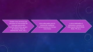 Existen unos servicios que
permiten el intercambio de
mensajes personales
(correo electrónico, grupos
de noticias, listas de
distribución, foros, etc.),
otros adecuados para la
interacción mediante
conversaciones en tiempo
real (chats)
y otros dedicados al
suministro y acceso a la
información (World Wide
Web, FTP, etc.).
 
