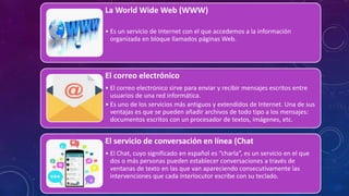 La World Wide Web (WWW)
• Es un servicio de Internet con el que accedemos a la información
organizada en bloque llamados páginas Web.
El correo electrónico
• El correo electrónico sirve para enviar y recibir mensajes escritos entre
usuarios de una red informática.
• Es uno de los servicios más antiguos y extendidos de Internet. Una de sus
ventajas es que se pueden añadir archivos de todo tipo a los mensajes:
documentos escritos con un procesador de textos, imágenes, etc.
El servicio de conversación en línea (Chat
• El Chat, cuyo significado en español es “charla”, es un servicio en el que
dos o más personas pueden establecer conversaciones a través de
ventanas de texto en las que van apareciendo consecutivamente las
intervenciones que cada interlocutor escribe con su teclado.
 