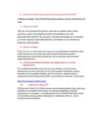 6. ¿Cuáles consideras que son los servicios queofrece internet?
R/Redes sociales,Word Wide Web,Buscadores,Correo electrónico,El
chat
7. ¿Qué es un chat?
R/Es la comunicaciónen tiempo real que se realiza entre varios
usuarios cuyas computadoras están conectadas a una red,
generalmente Internet; los usuarios escribenmensajes en su teclado,
y el texto aparece automáticamente y al instante en el monitor de
todos los participantes.
8. ¿Qué es un blog?
R/Un blog es un sitio web en el que se va publicando contenido cada
cierto tiempo en forma de artículos (también llamados posts)
ordenados por fecha de publicación, así el artículo más reciente
aparecerá primero.
9. ¿Cuál es la diferenciaentre una página web y n correo
electrónico?
R/ La diferenciaentre esos dos es muy amplia, ya que correo
electrónico es una dirección,en la cual pueden mandarte cosas y
también con el puedes chatear, por lo contrario, página web es
cualquiera de las direcciones URL que existen en internet, como esta:
http://mx.answers.yahoo.com/
10. ¿Qué es la web 2.0?
R/El término Web 2.0 o Web social comprendeaquellos sitios web que
facilitan el compartir información, la interoperabilidad,el diseño
centrado en el usuario y la colaboraciónen la World Wide Web.Web
2.0 permite a los usuarios interactuar y colaborar entre sí, como
creadores de contenido.
 