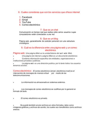 6. Cuales consideras que son los servicios que ofrece internet
1. Facebook
2. Gmail
3. YouTube
4. Correo electrónico
7. Que es un chat
Comunicación en tiempo real que realiza entre varios usuarios cuyas
computadoras están conectadas a una red
8. Que es un blog
Página web, generalmente de carácter personal con una estructura
cronológica.
9. Cuál es la diferencia entre una página web y un correo
electrónico
Página web: Una página Web es la unidad básica del worl wide Web.
 Una página de internet o página Web es un documento electrónico.
 Contiene información específica de entidades, organizaciones e
instituciones privadas o públicas.
 La página web es una dirección publica, por lo tanto todos los usuarios
tenemos acceso.
Correo electrónico: El correo electrónico (email, electrónica mail) es el
intercambio de mensajes de manera virtual por medio de las
telecomunicaciones.
 La información es almacenado en sistemas externos.
 Los mensajes de correo electrónico se codifican por lo general en
formato de texto.
 El correo electrónico es privado.
 Se puede también enviar archivos en otros formatos, tales como
imágenes gráficas y archivos de sonido, los cuales son transferidos como archivos
anexos.
 