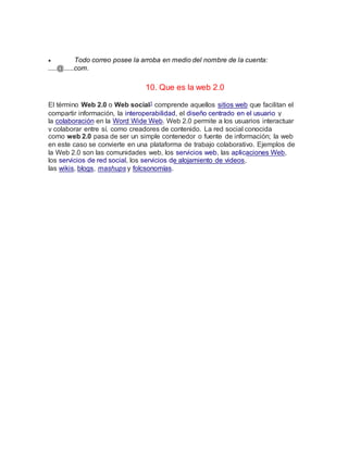  Todo correo posee la arroba en medio del nombre de la cuenta:
.....@......com.
10. Que es la web 2.0
El término Web 2.0 o Web social1 comprende aquellos sitios web que facilitan el
compartir información, la interoperabilidad, el diseño centrado en el usuario y
la colaboración en la Word Wide Web. Web 2.0 permite a los usuarios interactuar
y colaborar entre sí, como creadores de contenido. La red social conocida
como web 2.0 pasa de ser un simple contenedor o fuente de información; la web
en este caso se convierte en una plataforma de trabajo colaborativo. Ejemplos de
la Web 2.0 son las comunidades web, los servicios web, las aplicaciones Web,
los servicios de red social, los servicios de alojamiento de videos,
las wikis, blogs, mashups y folcsonomías.
 