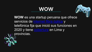 WOW
WOW es una startup peruana que ofrece
servicios de internet fibra óptica y
telefónica fija que inició sus funciones en
2020 y tiene cobertura en Lima y
provincias.
 