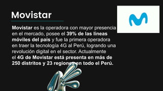 Movistar
Movistar es la operadora con mayor presencia
en el mercado, posee el 39% de las líneas
móviles del país y fue la primera operadora
en traer la tecnología 4G al Perú, logrando una
revolución digital en el sector. Actualmente
el 4G de Movistar está presenta en más de
250 distritos y 23 regiones en todo el Perú.
 