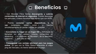 Beneficios
• Con Movistar Fibra Óptica descargarás y subirás
contenidos de Internet en segundos. Podrás descargar
tus películas y vídeos favoritos más rápido que con ADSL.
• Podrás conectar varios dispositivos a la
vez (ordenador, tablet, móvil…) a Internet
simultáneamente sin perder calidad de conexión.
• Convertirás tu hogar en un hogar HD y disfrutarás de
llamadas en alta calidad, música, contenidos en
streaming… y si dispones de Movistar+, de la televisión,
videoclub… y ¡todo ello en HD!
• Conseguirás una ventaja adicional para tus juegos
online, ya que con la Fibra Óptica obtendrás el mejor
ping del mercado y la menor latencia en el juego.
 