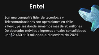 Entel
Son una compañía líder de tecnología y
Telecomunicaciones con operaciones en chile
Y Perú , países donde sumamos mas de 20 millones
De abonados móviles e ingresos anuales consolidados
Por $2.460.119 millones a diciembre de 2021.
 
