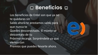 Beneficios
Los beneficios de Entel son que ya no
te quedaras sin
Saldo ahora te prestamos saldo para
que nunca te
Quedes desconectado. El monto se
descontara de tu
Próxima recarga. Sorpréndete ya que
vienen con
Premios que puedes llevarte ahora.
 