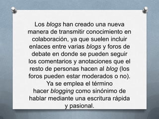 Los blogs han creado una nueva
manera de transmitir conocimiento en
  colaboración, ya que suelen incluir
enlaces entre varias blogs y foros de
  debate en donde se pueden seguir
los comentarios y anotaciones que el
 resto de personas hacen al blog (los
foros pueden estar moderados o no).
       Ya se emplea el término
  hacer blogging como sinónimo de
hablar mediante una escritura rápida
              y pasional.
 
