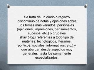 Se trata de un diario o registro
discontinuo de notas y opiniones sobre
  los temas más variados: personales
(opiniones, impresiones, pensamientos,
         sucesos, etc.) o grupales
  (hay blogs referentes a todo tipo de
    materias: tecnológicos, literarios,
 políticos, sociales, informativos, etc.) y
   que abarcan desde aspectos muy
    generales hasta los sumamente
              especializados.
 