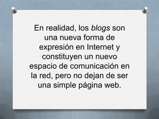 En realidad, los blogs son
     una nueva forma de
   expresión en Internet y
    constituyen un nuevo
espacio de comunicación en
la red, pero no dejan de ser
  una simple página web.
 