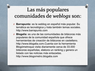 Las más populares
comunidades de weblogs son:
O Barrapunto: es la weblog en español más popular. Su
  temática es tecnológica y trata también temas sociales.
  http://www.barrapunto.com
O Blogalia: es una de las comunidades de bitácoras más
  populares de la comunidad española que ofrece
  herramientas de creación de bitácoras en castellano.
  http://www.blogalia.com.Cuenta con la herramienta
  Blogómetroque visita diariamente cerca de 33.000
  bitácoras españolas, elabora un ranking y genera un
  listado con las noticias más enlazadas.
  http://www.blogometro.blogalia.com
 