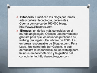 O Bitácoras. Clasifican las blogs por temas,
  arte y cultura, tecnología, personales...
  Cuenta con cerca de 160.000 blogs.
  http://www.bitacoras.com
O Blogger: un de las más conocidas en el
  mundo anglosajón. Ofrecen una herramienta
  gratuita para que los usuarios publiquen su
  weblog (en inglés). En febrero de 2003, La
  empresa responsable de Blogger.com, Pyra
  Labs, fue comprada por Google, lo que
  demuestra la importancia de los weblog para
  la industria del contenido y la gestión del
  conocimiento. http://www.blogger.com
 