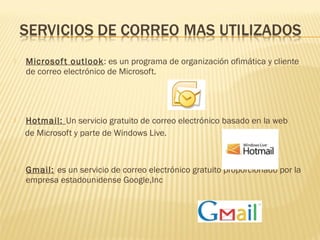  Microsoft outlook: es un programa de organización ofimática y cliente
de correo electrónico de Microsoft.
 Hotmail: Un servicio gratuito de correo electrónico basado en la web 
de Microsoft y parte de Windows Live.
 Gmail: es un servicio de correo electrónico gratuito proporcionado por la
empresa estadounidense Google,Inc
 