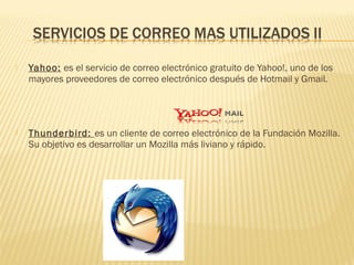  Yahoo: es el servicio de correo electrónico gratuito de Yahoo!, uno de los
mayores proveedores de correo electrónico después de Hotmail y Gmail.
 Thunderbird: es un cliente de correo electrónico de la Fundación Mozilla.
Su objetivo es desarrollar un Mozilla más liviano y rápido. 
 