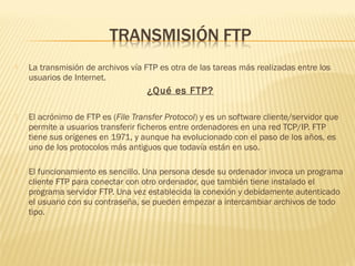  La transmisión de archivos vía FTP es otra de las tareas más realizadas entre los
usuarios de Internet.
¿Qué es FTP?
 El acrónimo de FTP es (File Transfer Protocol) y es un software cliente/servidor que
permite a usuarios transferir ficheros entre ordenadores en una red TCP/IP. FTP
tiene sus orígenes en 1971, y aunque ha evolucionado con el paso de los años, es
uno de los protocolos más antiguos que todavía están en uso.
 El funcionamiento es sencillo. Una persona desde su ordenador invoca un programa
cliente FTP para conectar con otro ordenador, que también tiene instalado el
programa servidor FTP. Una vez establecida la conexión y debidamente autenticado
el usuario con su contraseña, se pueden empezar a intercambiar archivos de todo
tipo.
 