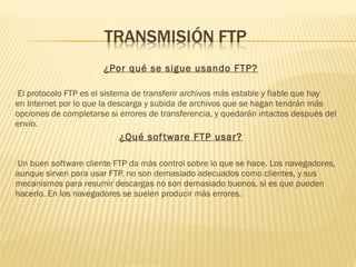 ¿Por qué se sigue usando FTP?
El protocolo FTP es el sistema de transferir archivos más estable y fiable que hay
en Internet por lo que la descarga y subida de archivos que se hagan tendrán más
opciones de completarse si errores de transferencia, y quedarán intactos después del
envío.
¿Qué software FTP usar?
Un buen software cliente FTP da más control sobre lo que se hace. Los navegadores,
aunque sirven para usar FTP, no son demasiado adecuados como clientes, y sus
mecanismos para resumir descargas no son demasiado buenos, si es que pueden
hacerlo. En los navegadores se suelen producir más errores.
 