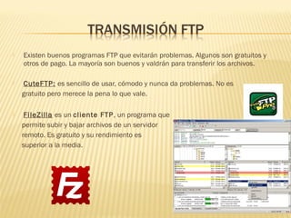  Existen buenos programas FTP que evitarán problemas. Algunos son gratuitos y
otros de pago. La mayoría son buenos y valdrán para transferir los archivos.
 CuteFTP: es sencillo de usar, cómodo y nunca da problemas. No es
gratuito pero merece la pena lo que vale.
 FileZilla es un cliente FTP, un programa que
permite subir y bajar archivos de un servidor
remoto. Es gratuito y su rendimiento es
superior a la media.
 