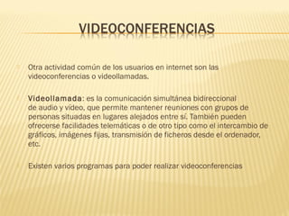  Otra actividad común de los usuarios en internet son las
videoconferencias o videollamadas.
 Videollamada: es la comunicación simultánea bidireccional
de audio y vídeo, que permite mantener reuniones con grupos de
personas situadas en lugares alejados entre sí. También pueden
ofrecerse facilidades telemáticas o de otro tipo como el intercambio de
gráficos, imágenes fijas, transmisión de ficheros desde el ordenador,
etc.
 Existen varios programas para poder realizar videoconferencias
 